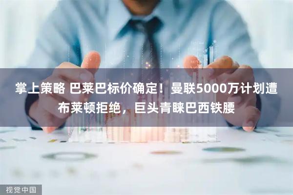 掌上策略 巴莱巴标价确定！曼联5000万计划遭布莱顿拒绝，巨头青睐巴西铁腰